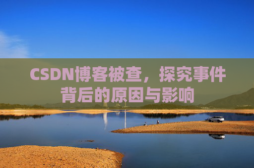 CSDN博客被查，探究事件背后的原因与影响